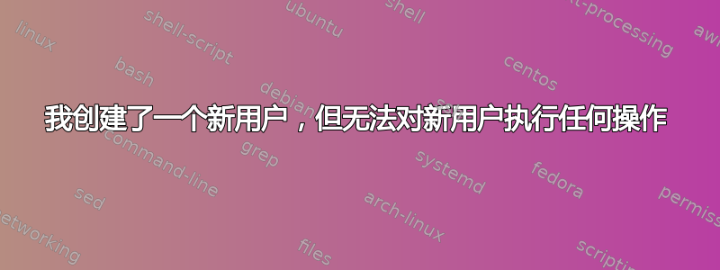 我创建了一个新用户，但无法对新用户执行任何操作