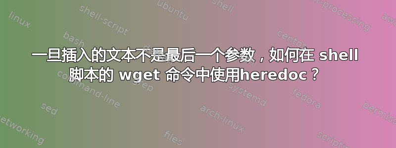 一旦插入的文本不是最后一个参数，如何在 shell 脚本的 wget 命令中使用heredoc？