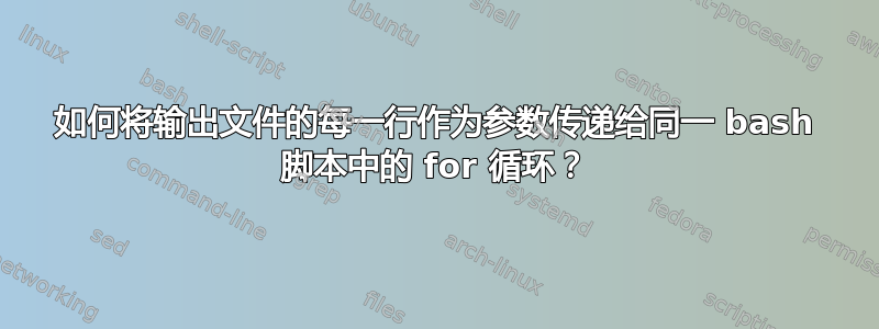 如何将输出文件的每一行作为参数传递给同一 bash 脚本中的 for 循环？