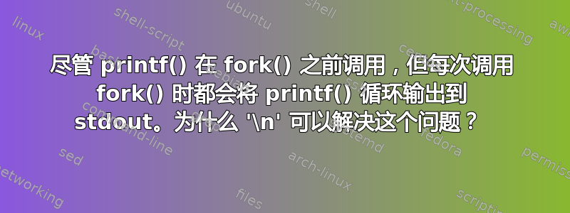 尽管 printf() 在 fork() 之前调用，但每次调用 fork() 时都会将 printf() 循环输出到 stdout。为什么 '\n' 可以解决这个问题？ 