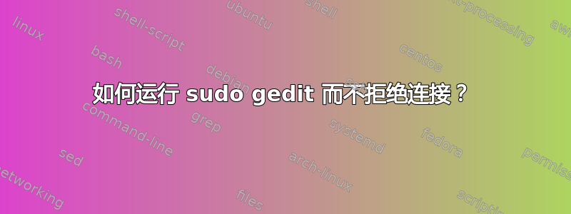 如何运行 sudo gedit 而不拒绝连接？