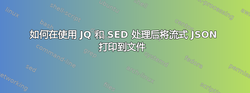 如何在使用 JQ 和 SED 处理后将流式 JSON 打印到文件 