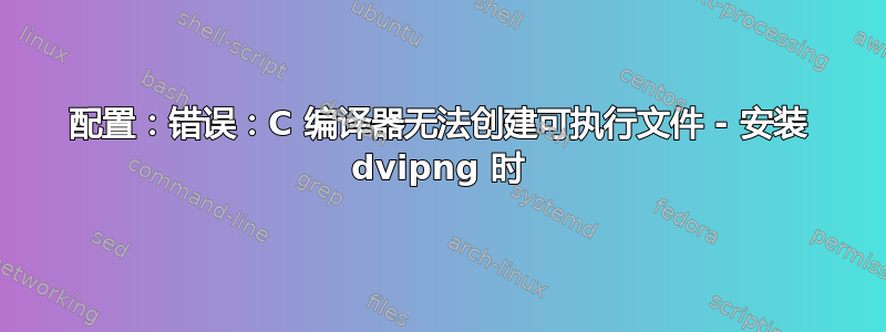 配置：错误：C 编译器无法创建可执行文件 - 安装 dvipng 时