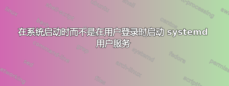 在系统启动时而不是在用户登录时启动 systemd 用户服务