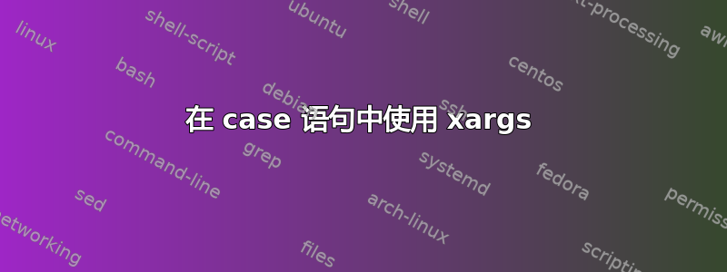 在 case 语句中使用 xargs