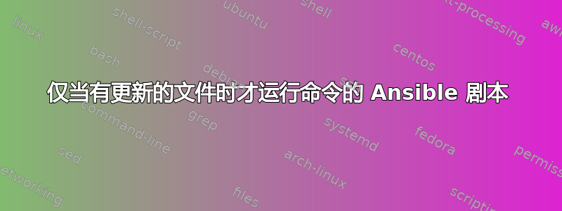 仅当有更新的文件时才运行命令的 Ansible 剧本