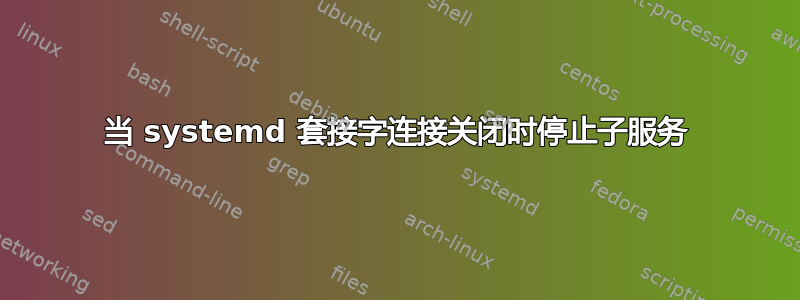 当 systemd 套接字连接关闭时停止子服务