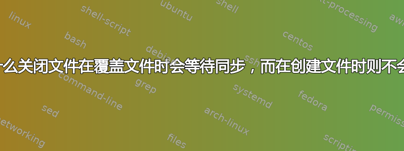 为什么关闭文件在覆盖文件时会等待同步，而在创建文件时则不会？