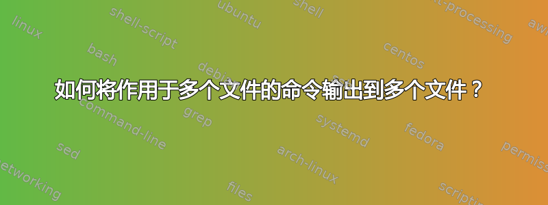 如何将作用于多个文件的命令输出到多个文件？