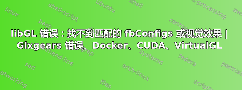 libGL 错误：找不到匹配的 fbConfigs 或视觉效果 | Glxgears 错误、Docker、CUDA、VirtualGL