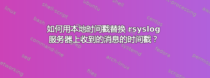 如何用本地时间戳替换 rsyslog 服务器上收到的消息的时间戳？