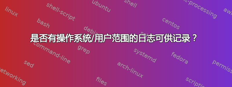 是否有操作系统/用户范围的日志可供记录？