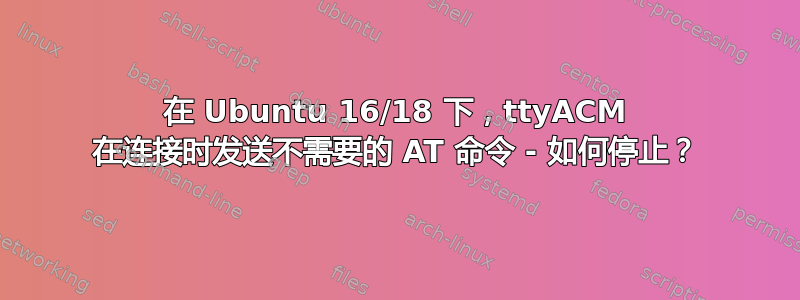 在 Ubuntu 16/18 下，ttyACM 在连接时发送不需要的 AT 命令 - 如何停止？