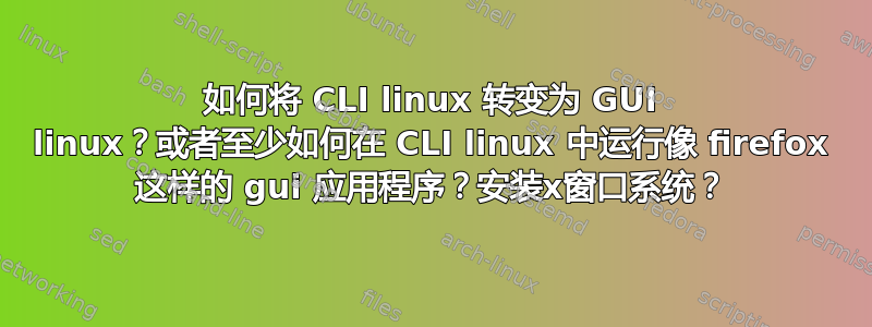 如何将 CLI linux 转变为 GUI linux？或者至少如何在 CLI linux 中运行像 firefox 这样的 gui 应用程序？安装x窗口系统？