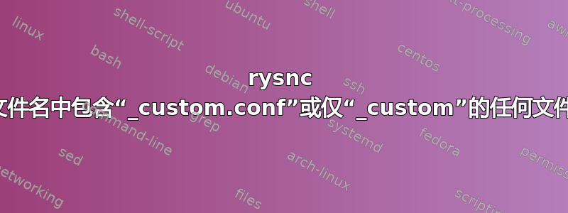 rysnc 文件名中包含“_custom.conf”或仅“_custom”的任何文件