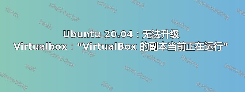 Ubuntu 20.04：无法升级 Virtualbox：“VirtualBox 的副本当前正在运行”