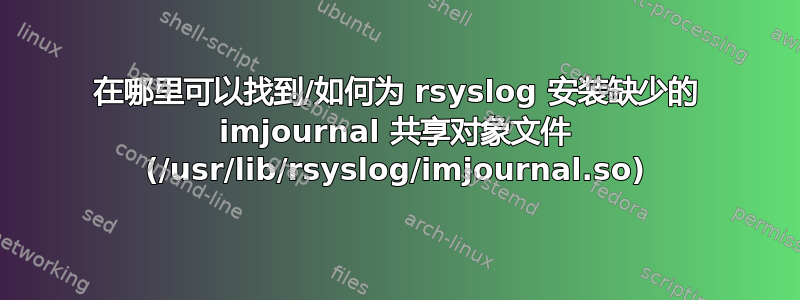 在哪里可以找到/如何为 rsyslog 安装缺少的 imjournal 共享对象文件 (/usr/lib/rsyslog/imjournal.so)