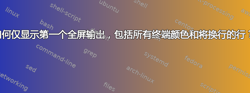 如何仅显示第一个全屏输出，包括所有终端颜色和将换行的行？ 