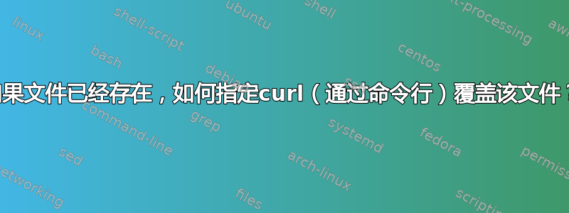 如果文件已经存在，如何指定curl（通过命令行）覆盖该文件？