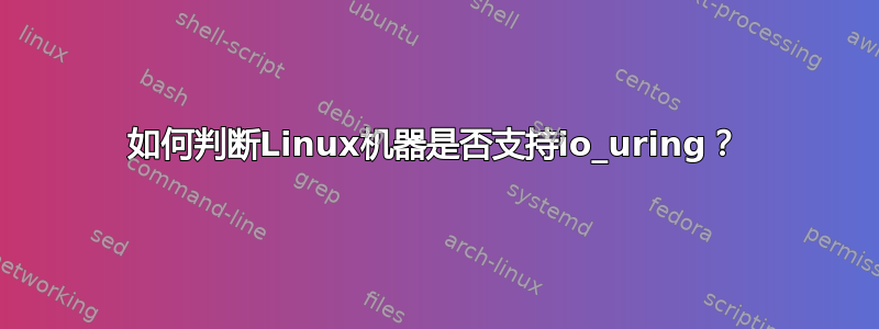 如何判断Linux机器是否支持io_uring？