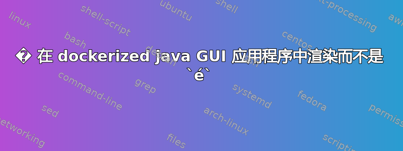 � 在 dockerized java GUI 应用程序中渲染而不是 `é`