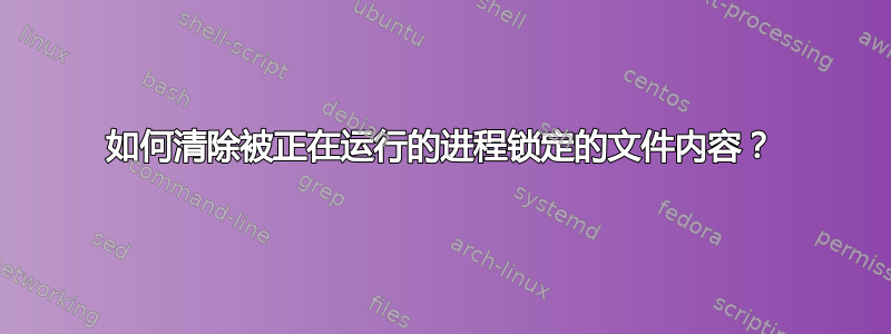 如何清除被正在运行的进程锁定的文件内容？