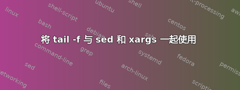 将 tail -f 与 sed 和 xargs 一起使用