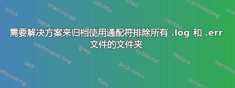 需要解决方案来归档使用通配符排除所有 .log 和 .err 文件的文件夹