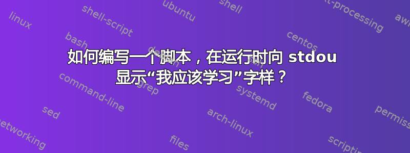 如何编写一个脚本，在运行时向 stdou 显示“我应该学习”字样？