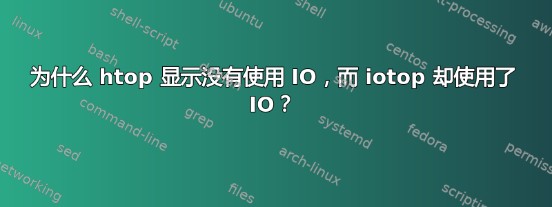 为什么 htop 显示没有使用 IO，而 iotop 却使用了 IO？