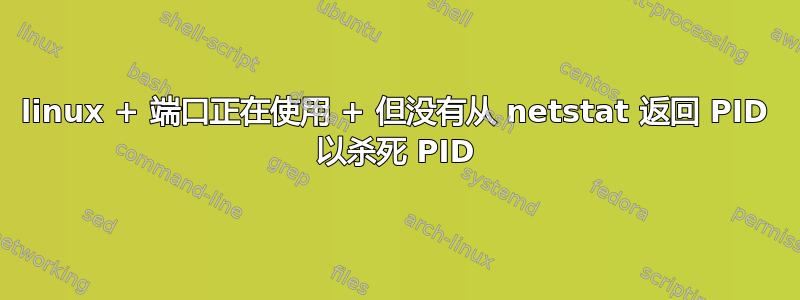 linux + 端口正在使用 + 但没有从 netstat 返回 PID 以杀死 PID