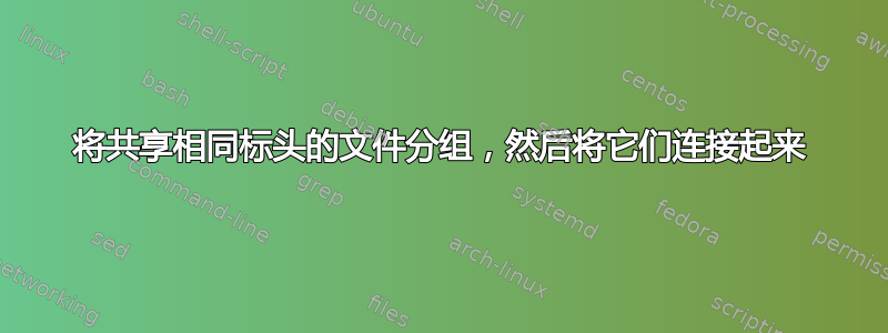 将共享相同标头的文件分组，然后将它们连接起来