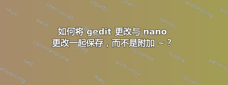 如何将 gedit 更改与 nano 更改一起保存，而不是附加 ~？