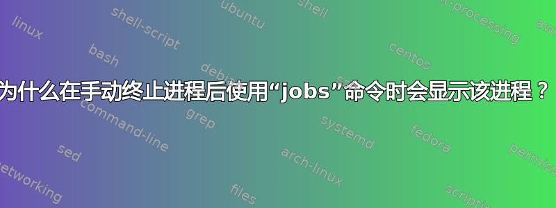 为什么在手动终止进程后使用“jobs”命令时会显示该进程？