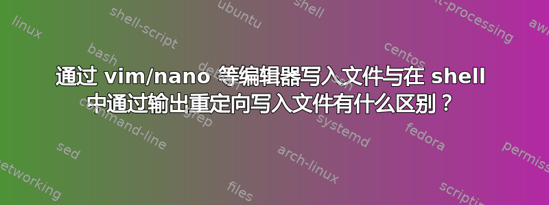 通过 vim/nano 等编辑器写入文件与在 shell 中通过输出重定向写入文件有什么区别？