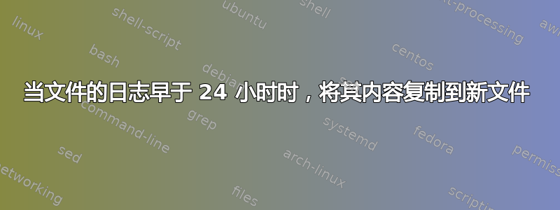 当文件的日志早于 24 小时时，将其内容复制到新文件