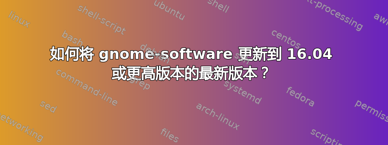 如何将 gnome-software 更新到 16.04 或更高版本的最新版本？