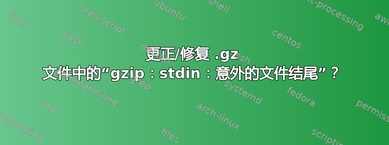 更正/修复 .gz 文件中的“gzip：stdin：意外的文件结尾”？