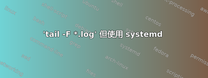 'tail -F *.log' 但使用 systemd