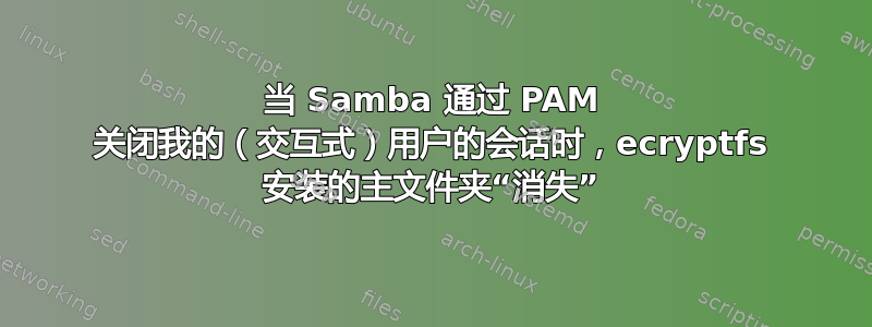 当 Samba 通过 PAM 关闭我的（交互式）用户的会话时，ecryptfs 安装的主文件夹“消失”