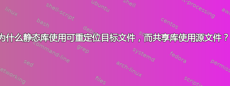 为什么静态库使用可重定位目标文件，而共享库使用源文件？