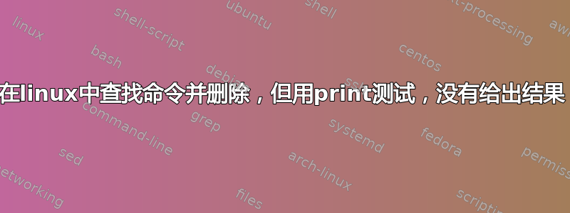 在linux中查找命令并删除，但用print测试，没有给出结果