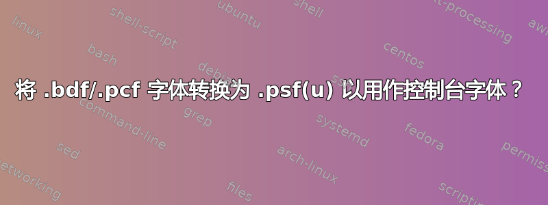 将 .bdf/.pcf 字体转换为 .psf(u) 以用作控制台字体？