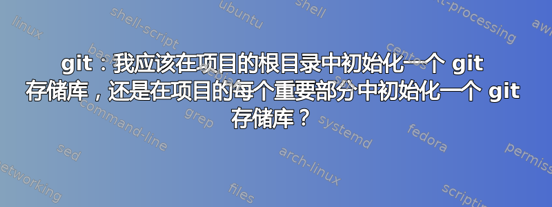 git：我应该在项目的根目录中初始化一个 git 存储库，还是在项目的每个重要部分中初始化一个 git 存储库？