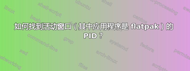 如何找到活动窗口（其中应用程序是 flatpak）的 PI​​D？