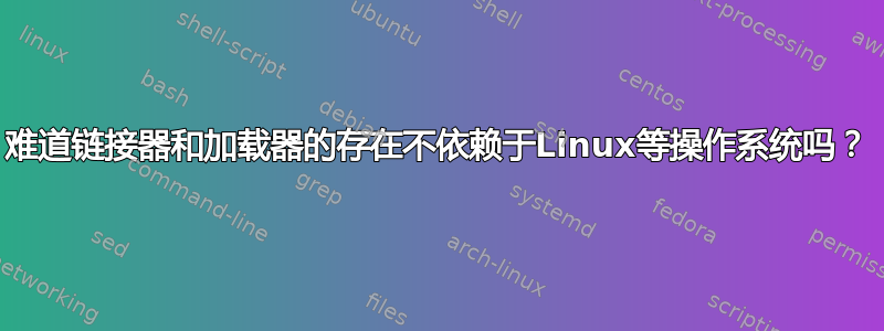 难道链接器和加载器的存在不依赖于Linux等操作系统吗？