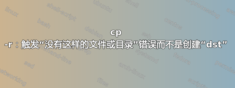 cp -r：触发“没有这样的文件或目录”错误而不是创建“dst”