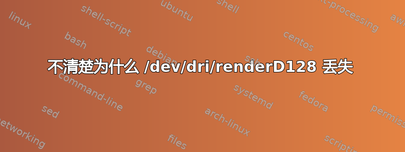 不清楚为什么 /dev/dri/renderD128 丢失