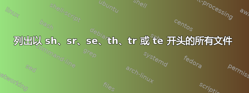 列出以 sh、sr、se、th、tr 或 te 开头的所有文件