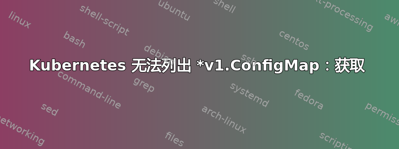 Kubernetes 无法列出 *v1.ConfigMap：获取